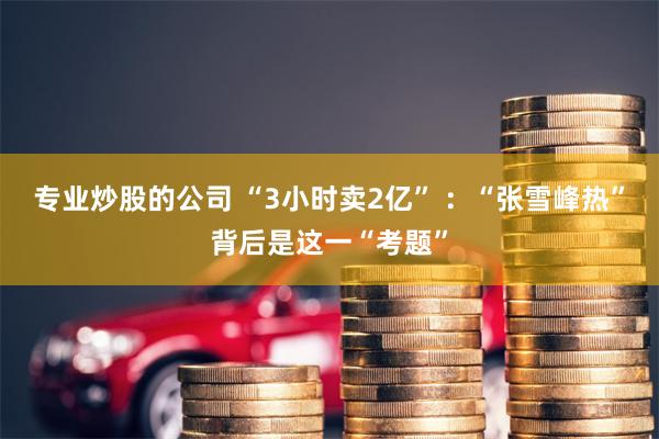 专业炒股的公司 “3小时卖2亿” ：“张雪峰热”背后是这一“考题”