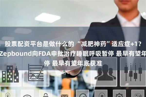 股票配资平台是做什么的 “减肥神药”适应症+1？礼来：Zepbound向FDA申批治疗睡眠呼吸暂停 最早有望年底获准