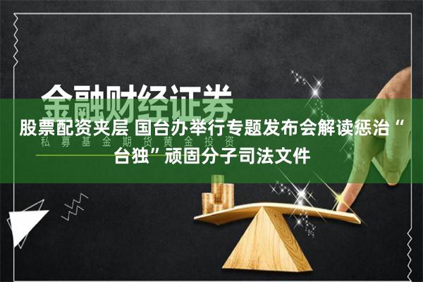 股票配资夹层 国台办举行专题发布会解读惩治“台独”顽固分子司法文件