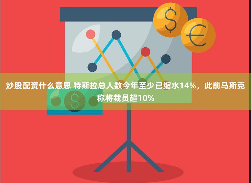 炒股配资什么意思 特斯拉总人数今年至少已缩水14%，此前马斯克称将裁员超10%