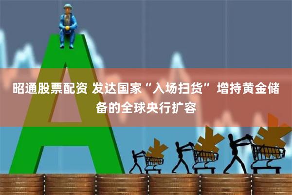 昭通股票配资 发达国家“入场扫货” 增持黄金储备的全球央行扩容