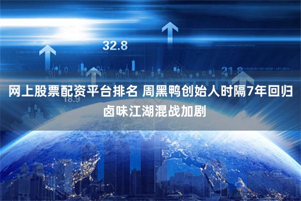 网上股票配资平台排名 周黑鸭创始人时隔7年回归  卤味江湖混战加剧