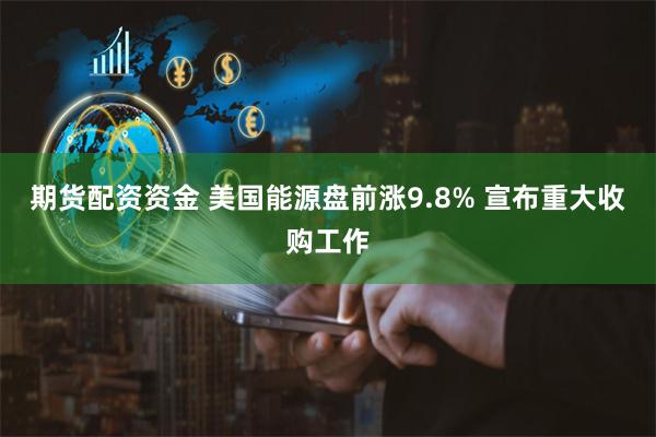 期货配资资金 美国能源盘前涨9.8% 宣布重大收购工作