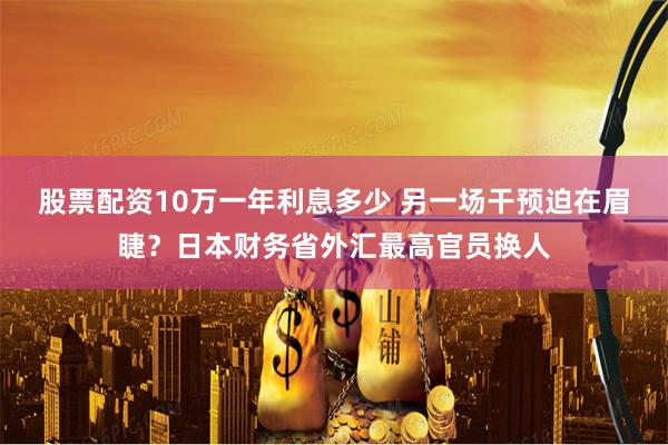 股票配资10万一年利息多少 另一场干预迫在眉睫？日本财务省外汇最高官员换人