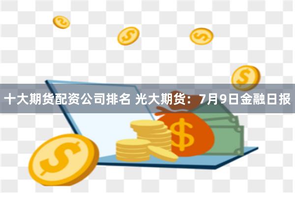 十大期货配资公司排名 光大期货：7月9日金融日报