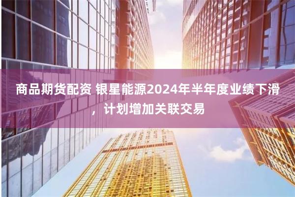 商品期货配资 银星能源2024年半年度业绩下滑，计划增加关联交易