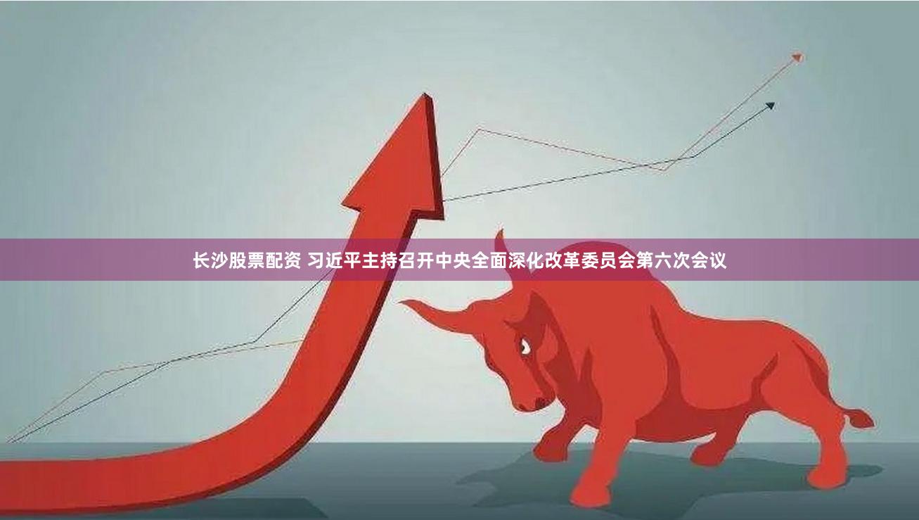 长沙股票配资 习近平主持召开中央全面深化改革委员会第六次会议