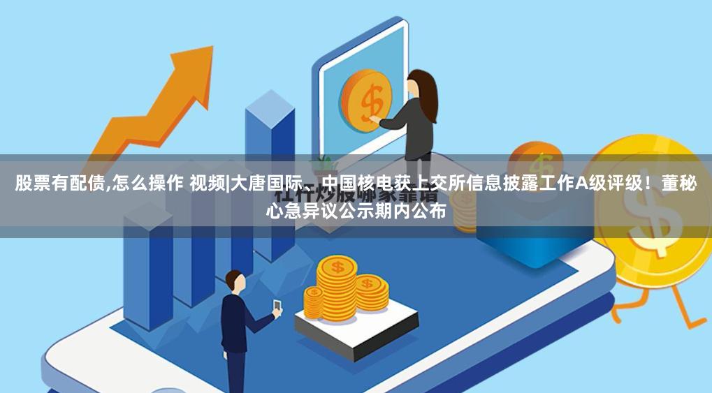 股票有配债,怎么操作 视频|大唐国际、中国核电获上交所信息披露工作A级评级！董秘心急异议公示期内公布
