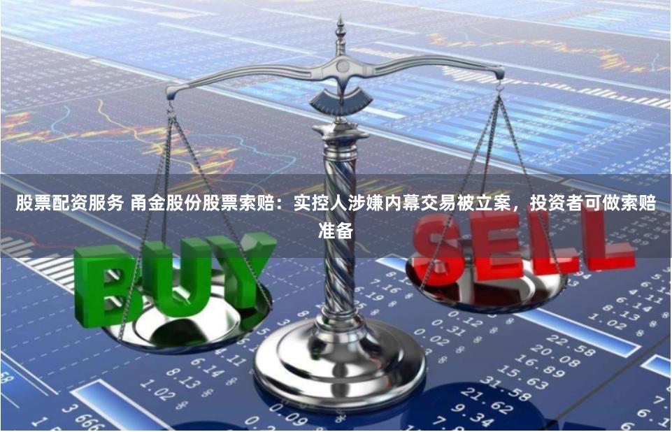股票配资服务 甬金股份股票索赔：实控人涉嫌内幕交易被立案，投资者可做索赔准备