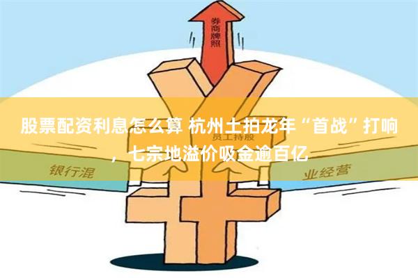 股票配资利息怎么算 杭州土拍龙年“首战”打响，七宗地溢价吸金逾百亿
