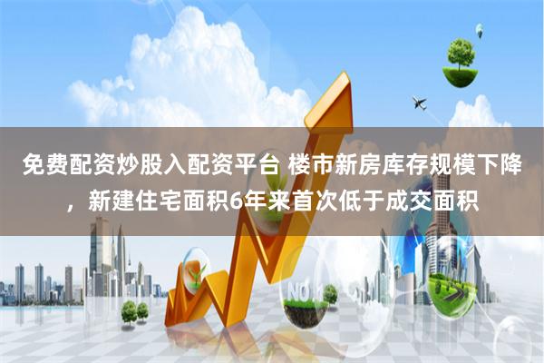 免费配资炒股入配资平台 楼市新房库存规模下降，新建住宅面积6年来首次低于成交面积