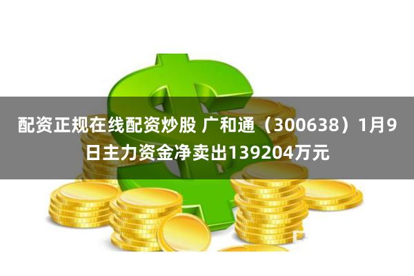 配资正规在线配资炒股 广和通（300638）1月9日主力资金净卖出139204万元