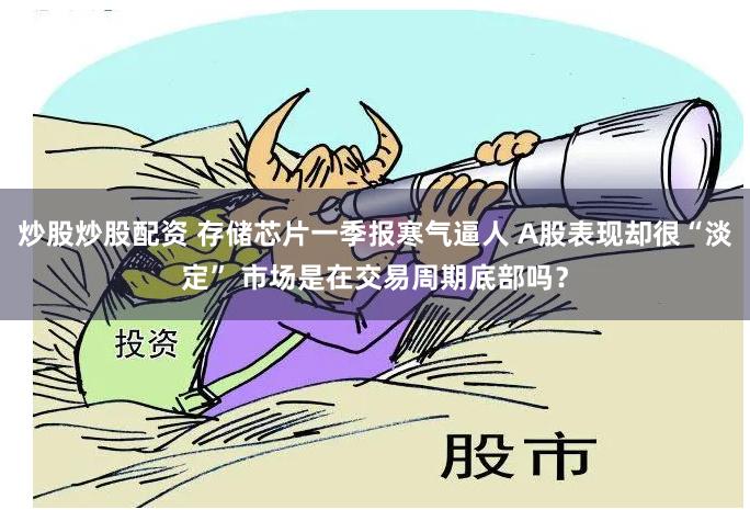 炒股炒股配资 存储芯片一季报寒气逼人 A股表现却很“淡定” 市场是在交易周期底部吗？