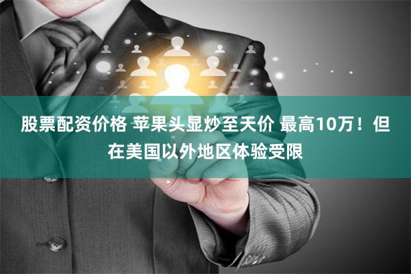 股票配资价格 苹果头显炒至天价 最高10万！但在美国以外地区体验受限