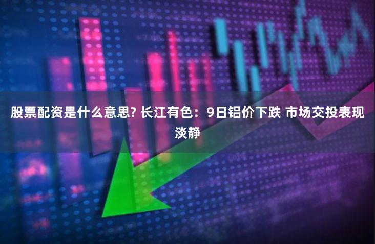 股票配资是什么意思? 长江有色：9日铝价下跌 市场交投表现淡静