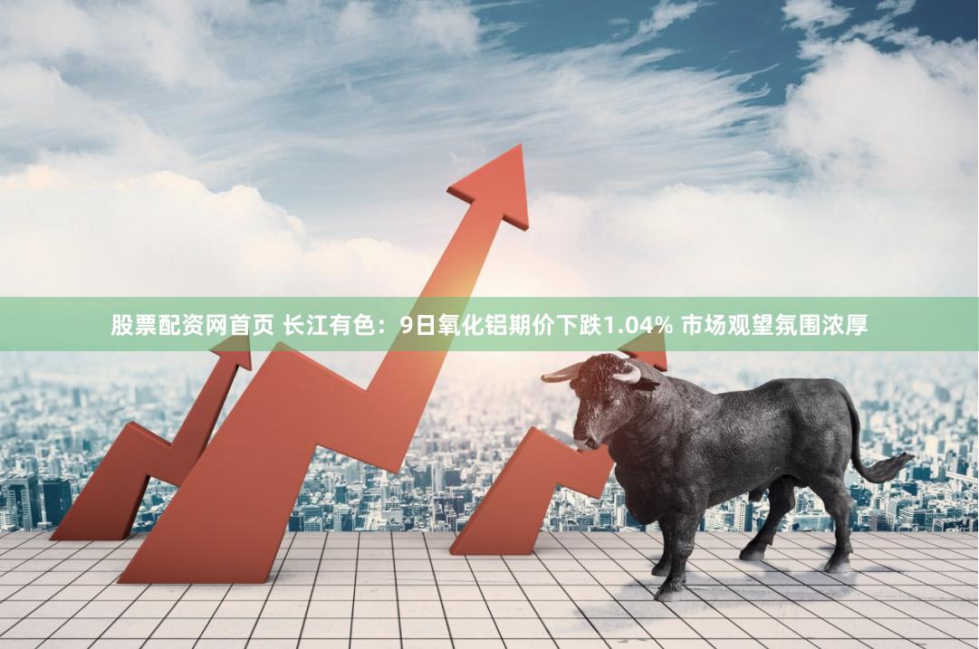 股票配资网首页 长江有色：9日氧化铝期价下跌1.04% 市场观望氛围浓厚