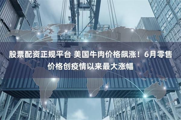股票配资正规平台 美国牛肉价格飙涨！6月零售价格创疫情以来最大涨幅