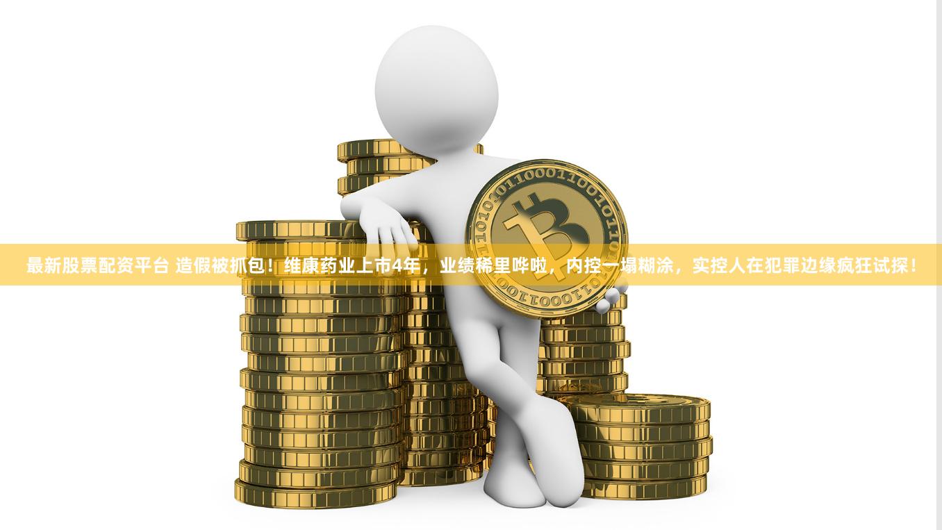 最新股票配资平台 造假被抓包！维康药业上市4年，业绩稀里哗啦，内控一塌糊涂，实控人在犯罪边缘疯狂试探！