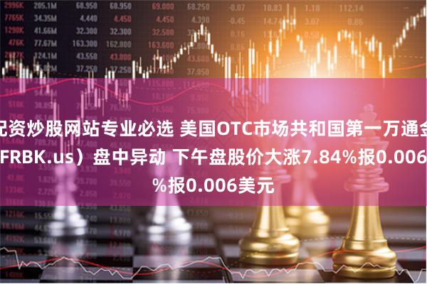 配资炒股网站专业必选 美国OTC市场共和国第一万通金控（FRBK.us）盘中异动 下午盘股价大涨7.84%报0.006美元