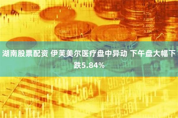 湖南股票配资 伊芙美尔医疗盘中异动 下午盘大幅下跌5.84%