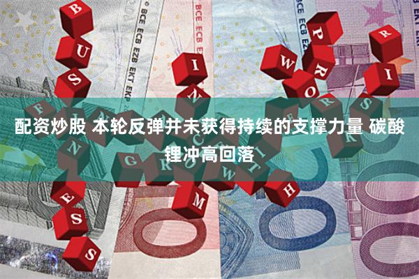 配资炒股 本轮反弹并未获得持续的支撑力量 碳酸锂冲高回落
