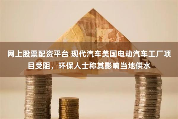 网上股票配资平台 现代汽车美国电动汽车工厂项目受阻，环保人士称其影响当地供水