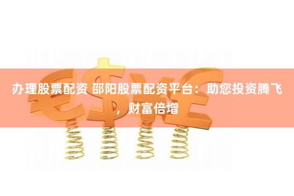 办理股票配资 邵阳股票配资平台：助您投资腾飞，财富倍增