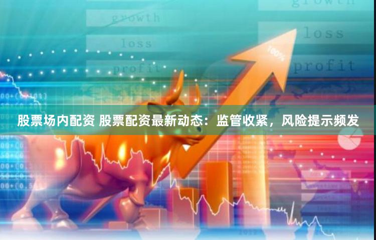 股票场内配资 股票配资最新动态：监管收紧，风险提示频发