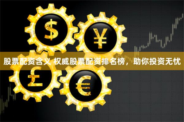 股票配资含义 权威股票配资排名榜，助你投资无忧