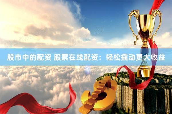 股市中的配资 股票在线配资：轻松撬动更大收益