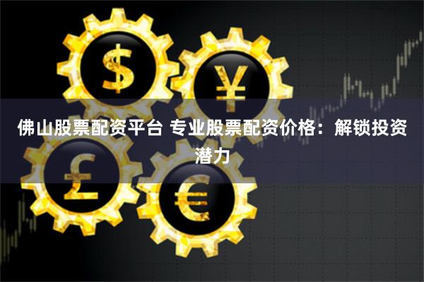 佛山股票配资平台 专业股票配资价格：解锁投资潜力
