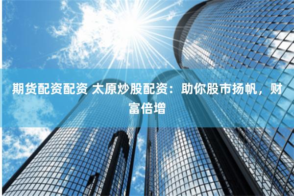 期货配资配资 太原炒股配资：助你股市扬帆，财富倍增