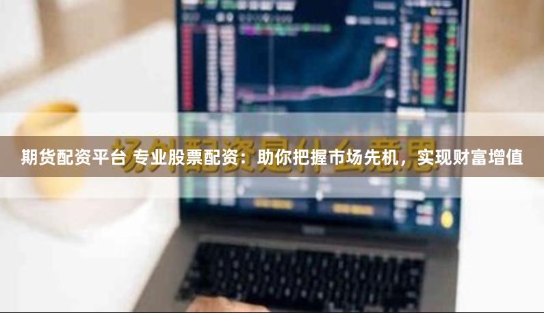 期货配资平台 专业股票配资：助你把握市场先机，实现财富增值