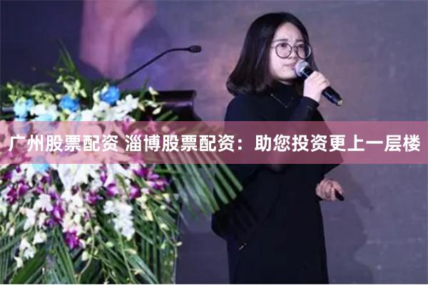 广州股票配资 淄博股票配资：助您投资更上一层楼