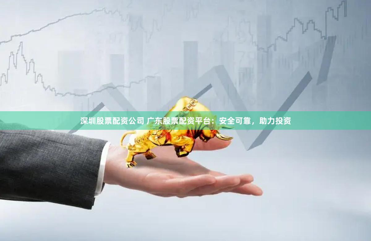 深圳股票配资公司 广东股票配资平台：安全可靠，助力投资