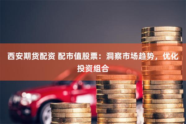 西安期货配资 配市值股票：洞察市场趋势，优化投资组合