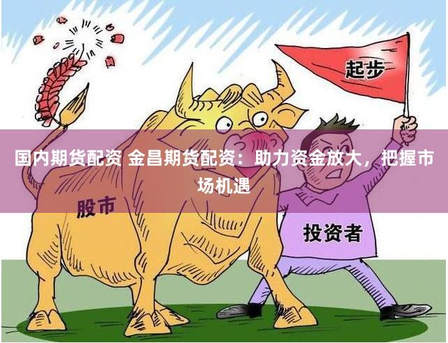 国内期货配资 金昌期货配资：助力资金放大，把握市场机遇