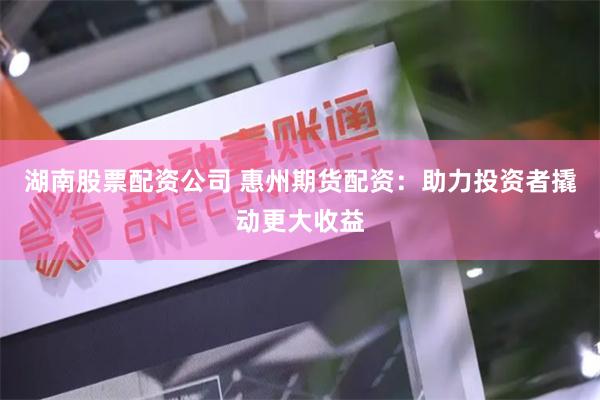 湖南股票配资公司 惠州期货配资：助力投资者撬动更大收益