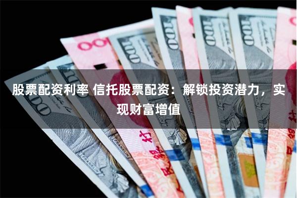 股票配资利率 信托股票配资：解锁投资潜力，实现财富增值