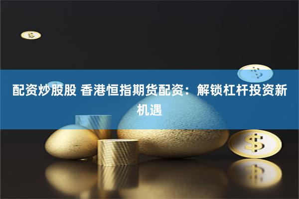 配资炒股股 香港恒指期货配资：解锁杠杆投资新机遇