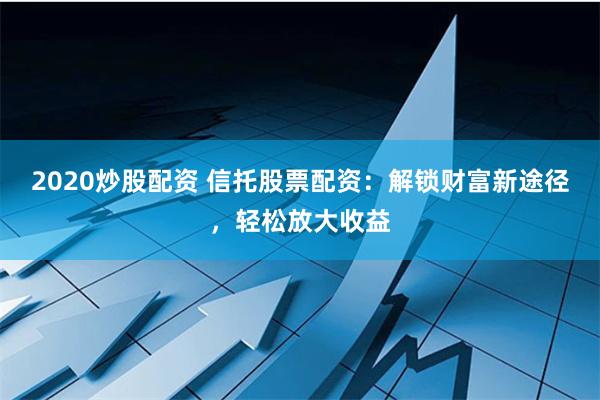 2020炒股配资 信托股票配资：解锁财富新途径，轻松放大收益