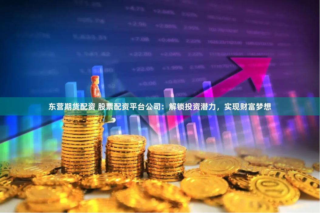 东营期货配资 股票配资平台公司：解锁投资潜力，实现财富梦想