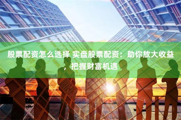 股票配资怎么选择 实盘股票配资：助你放大收益，把握财富机遇