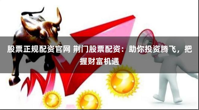 股票正规配资官网 荆门股票配资：助你投资腾飞，把握财富机遇
