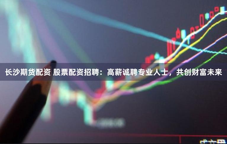 长沙期货配资 股票配资招聘：高薪诚聘专业人士，共创财富未来