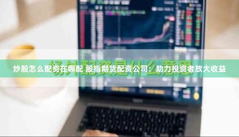 炒股怎么配资在哪配 股指期货配资公司：助力投资者放大收益