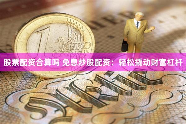 股票配资合算吗 免息炒股配资：轻松撬动财富杠杆