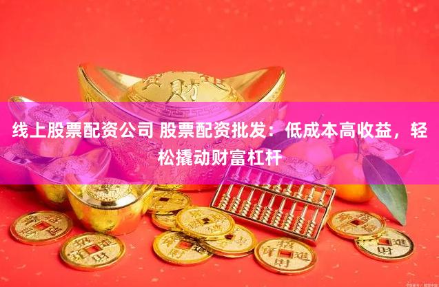 线上股票配资公司 股票配资批发：低成本高收益，轻松撬动财富杠杆