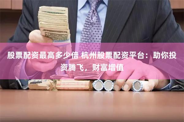 股票配资最高多少倍 杭州股票配资平台：助你投资腾飞，财富增值