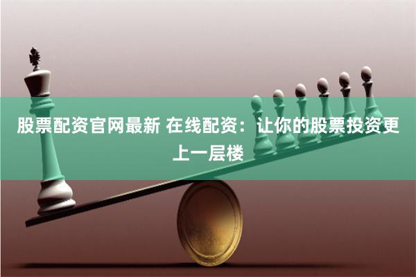 股票配资官网最新 在线配资：让你的股票投资更上一层楼